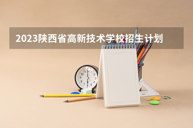 2023陕西省高新技术学校招生计划 招生人数是多少(附要求、条件、对象)