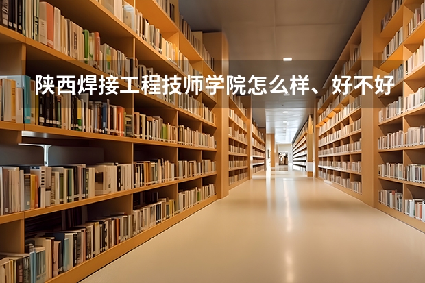 陕西焊接工程技师学院怎么样、好不好(2023参考)