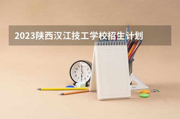 2023陕西汉江技工学校招生计划 招生人数是多少(附要求、条件、对象)