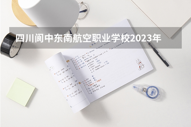 四川阆中东南航空职业学校2023年么样、好不好