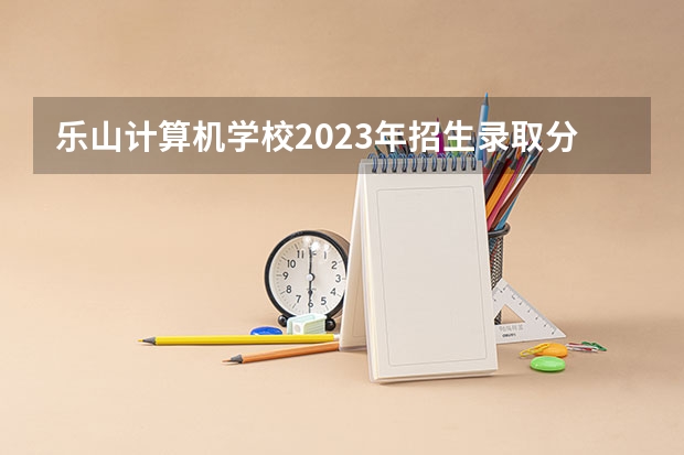 乐山计算机学校2023年招生录取分数线