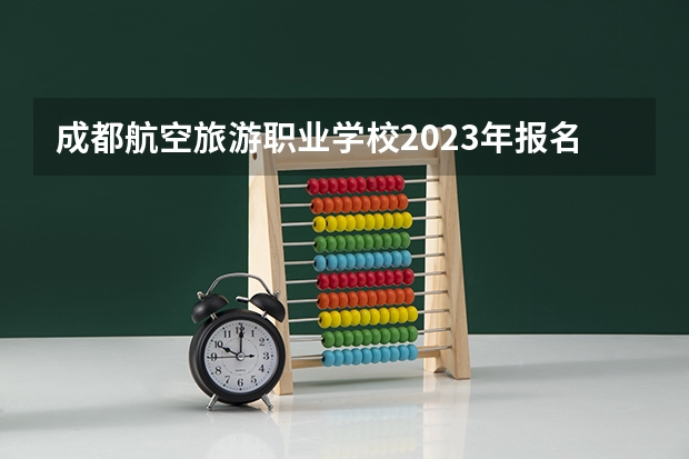 成都航空旅游职业学校2023年报名条件、招生要求、招生对象