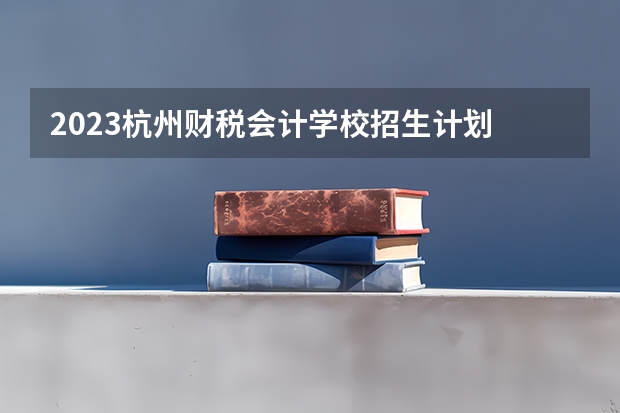 2023杭州财税会计学校招生计划 招生人数是多少(附要求、条件、对象)