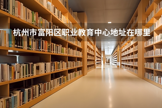 杭州市富阳区职业教育中心地址在哪里，哪个地区，哪个城市?