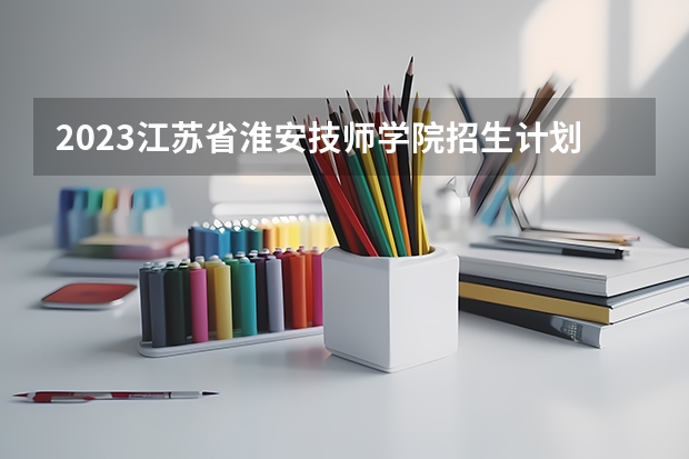 2023江苏省淮安技师学院招生计划 招生人数是多少(附要求、条件、对象)