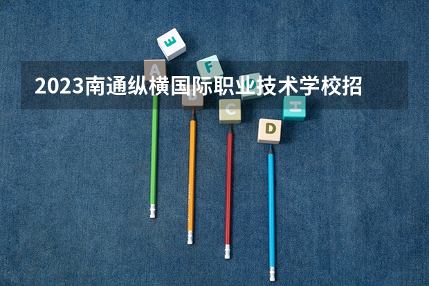 2023南通纵横国际职业技术学校招生计划 招生人数是多少(附要求、条件、对象)