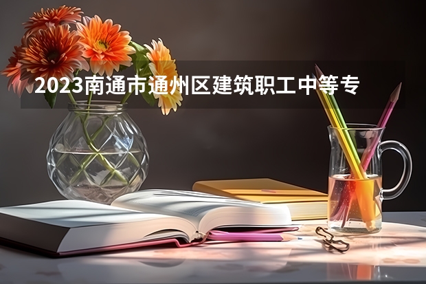 2023南通市通州区建筑职工中等专业学校招生计划 招生人数是多少(附要求、条件、对象)
