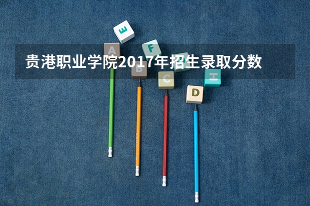 贵港职业学院2017年招生录取分数线