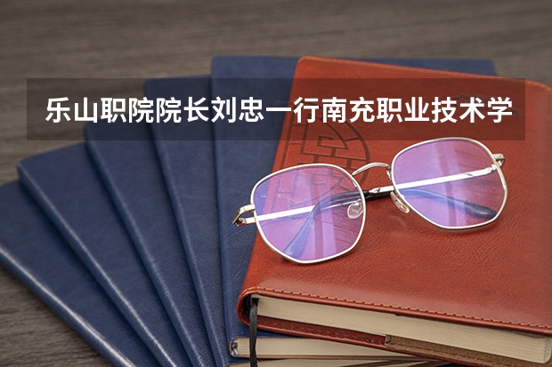 乐山职院院长刘忠一行南充职业技术学院考察交流统战工作