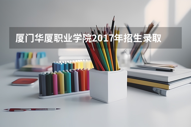 厦门华厦职业学院2017年招生录取分数线