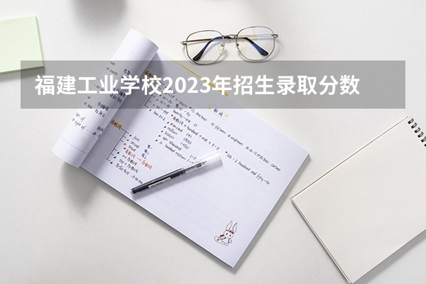 福建工业学校2023年招生录取分数线