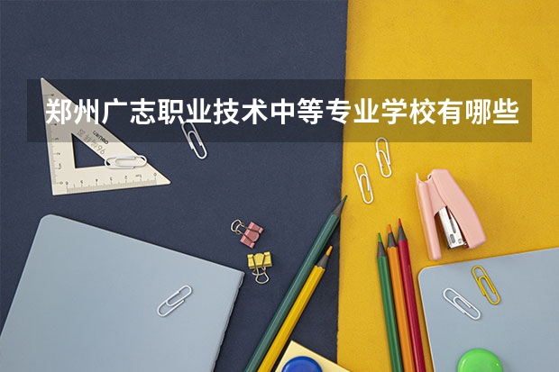 郑州广志职业技术中等专业学校有哪些专业 招生人数多吗