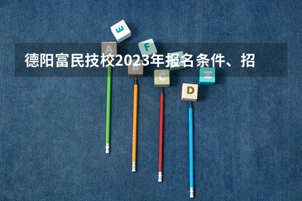 德阳富民技校2023年报名条件、招生要求、招生对象
