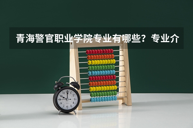 青海警官职业学院专业有哪些？专业介绍