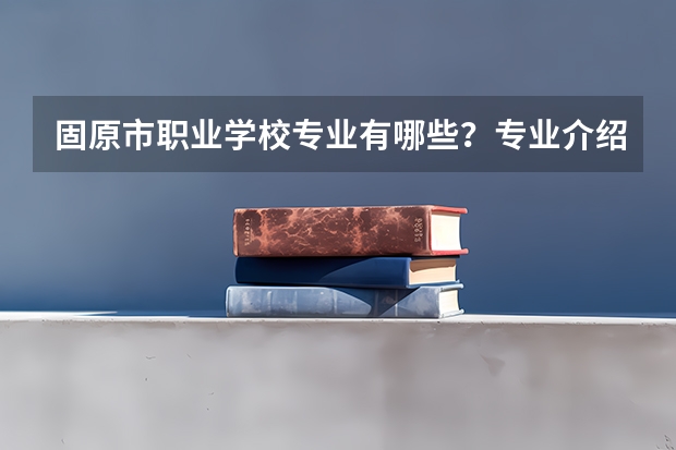 固原市职业学校专业有哪些？专业介绍