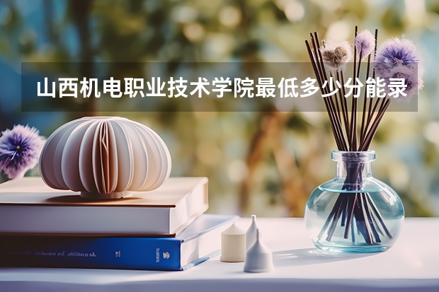 山西机电职业技术学院最低多少分能录取 山西历年录取分数线汇总