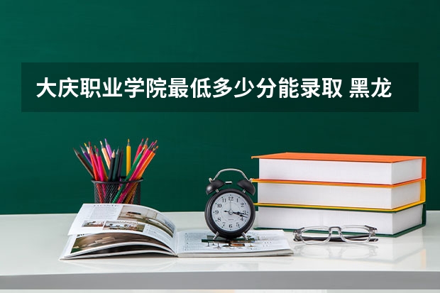 大庆职业学院最低多少分能录取 黑龙江历年录取分数线汇总