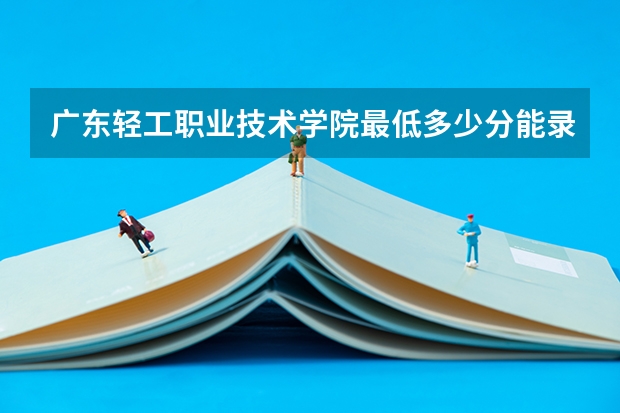 广东轻工职业技术学院最低多少分能录取 广东历年录取分数线汇总