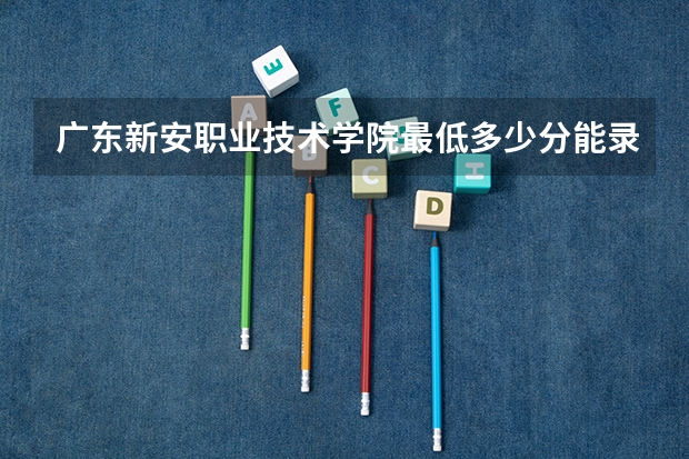 广东新安职业技术学院最低多少分能录取 广东历年录取分数线汇总