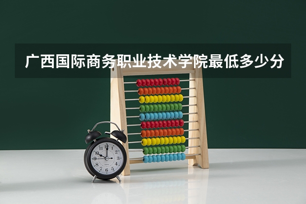 广西国际商务职业技术学院最低多少分能录取 广西历年录取分数线汇总