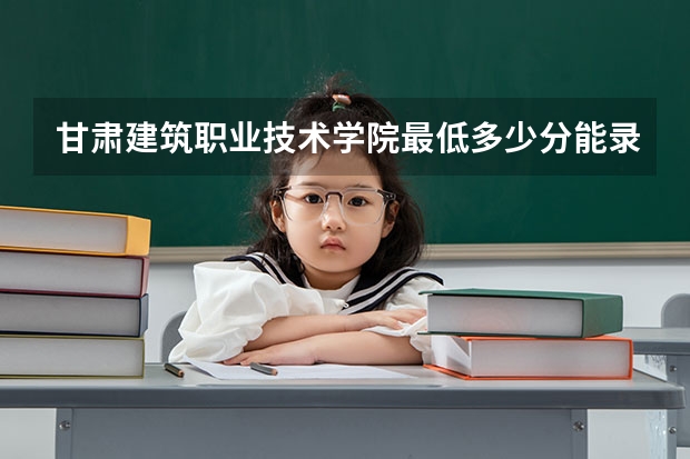 甘肃建筑职业技术学院最低多少分能录取 甘肃历年录取分数线汇总
