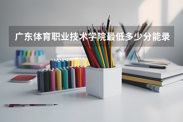 广东体育职业技术学院最低多少分能录取 广东历年录取分数线汇总