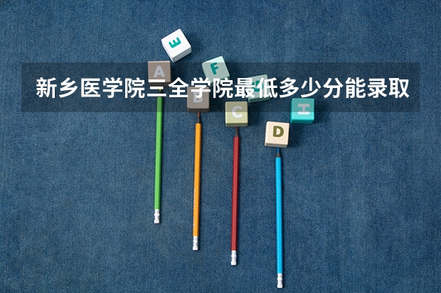 新乡医学院三全学院最低多少分能录取 河南历年录取分数线汇总