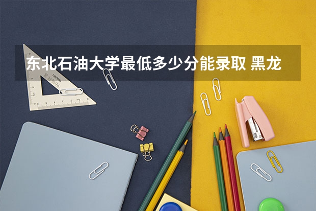 东北石油大学最低多少分能录取 黑龙江历年录取分数线汇总
