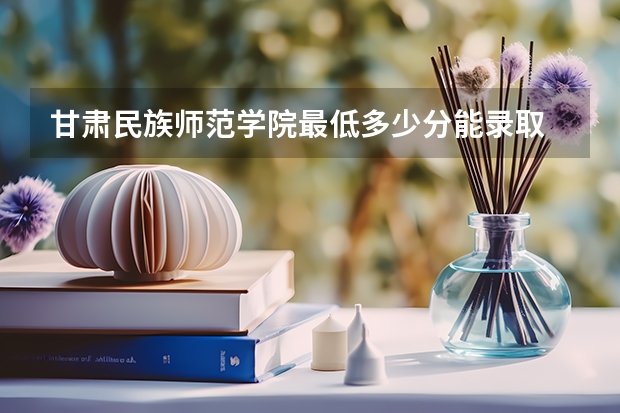 甘肃民族师范学院最低多少分能录取 甘肃历年录取分数线汇总