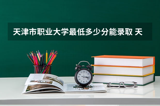 天津市职业大学最低多少分能录取 天津历年录取分数线汇总