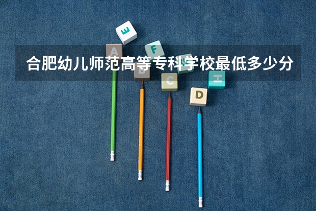 合肥幼儿师范高等专科学校最低多少分能录取 安徽历年录取分数线汇总