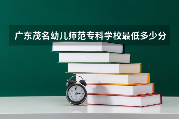 广东茂名幼儿师范专科学校最低多少分能录取 广东历年录取分数线汇总
