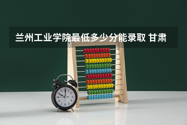 兰州工业学院最低多少分能录取 甘肃历年录取分数线汇总
