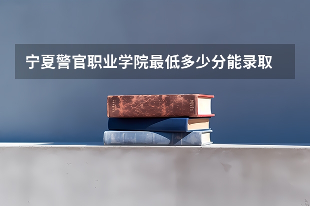 宁夏警官职业学院最低多少分能录取 宁夏历年录取分数线汇总