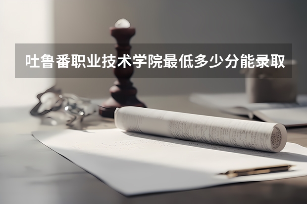 吐鲁番职业技术学院最低多少分能录取 新疆历年录取分数线汇总