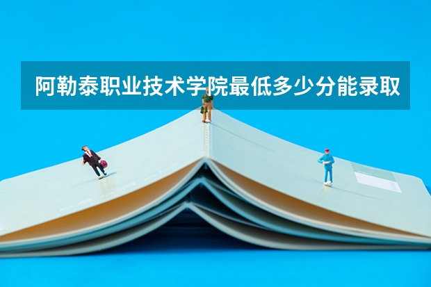 阿勒泰职业技术学院最低多少分能录取 新疆历年录取分数线汇总
