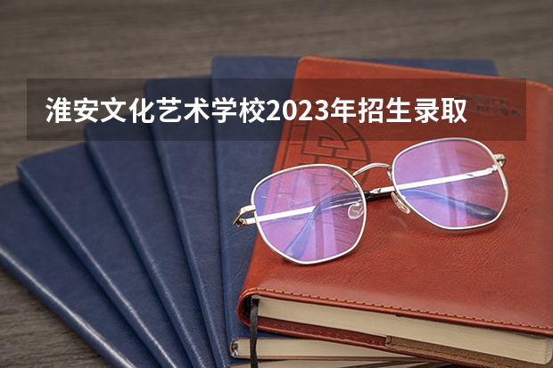 淮安文化艺术学校2023年招生录取分数线
