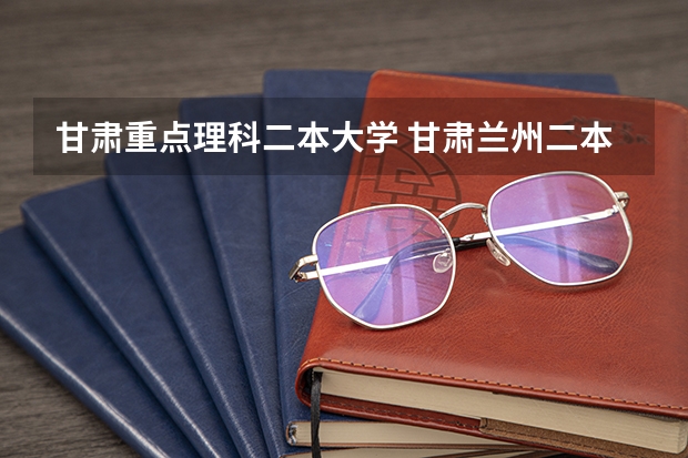 甘肃重点理科二本大学 甘肃兰州二本大学排名及分数线