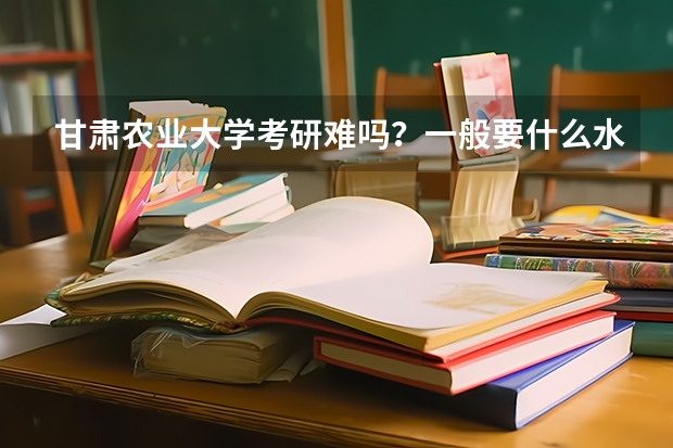 甘肃农业大学考研难吗？一般要什么水平才可以进入？