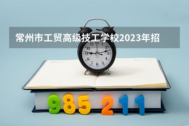 常州市工贸高级技工学校2023年招生简章