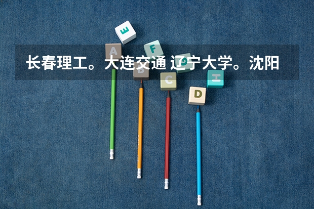 长春理工。大连交通 辽宁大学。沈阳理工，哪个大学好（如 知名度，专业，生活环境，就业等）。。详细点