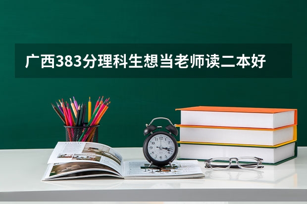 广西383分理科生想当老师读二本好还是专科好?广西383分能读的二本学校有哪些