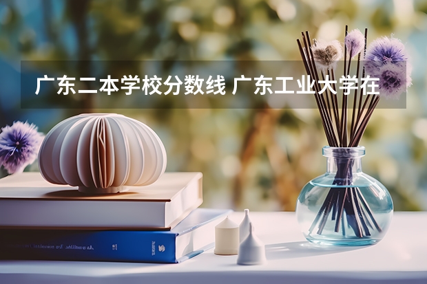 广东二本学校分数线 广东工业大学在广西的录取分数线