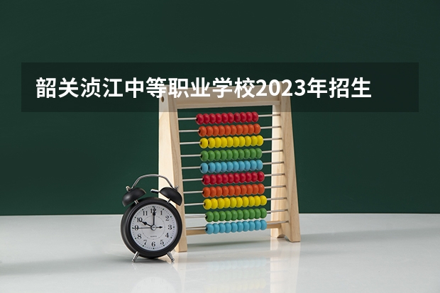 韶关浈江中等职业学校2023年招生简章