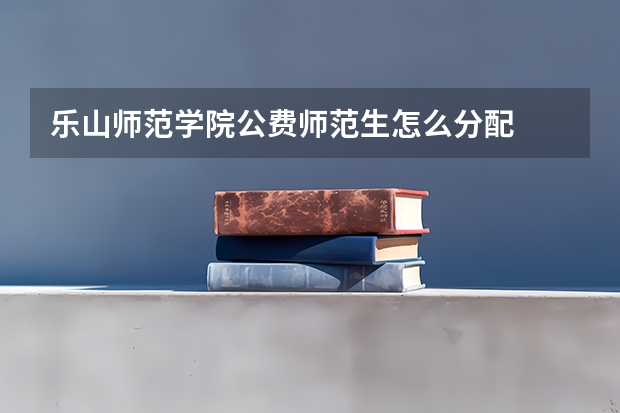 乐山师范学院公费师范生怎么分配