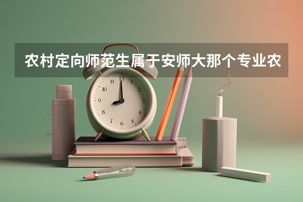 农村定向师范生属于安师大那个专业农村定向师范生属于安师大教育科学专业吗？