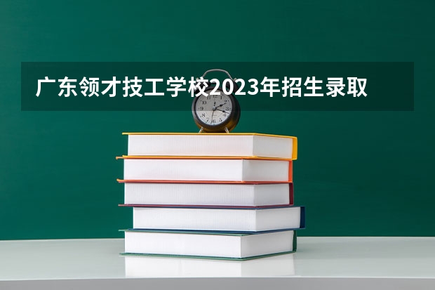 广东领才技工学校2023年招生录取分数线