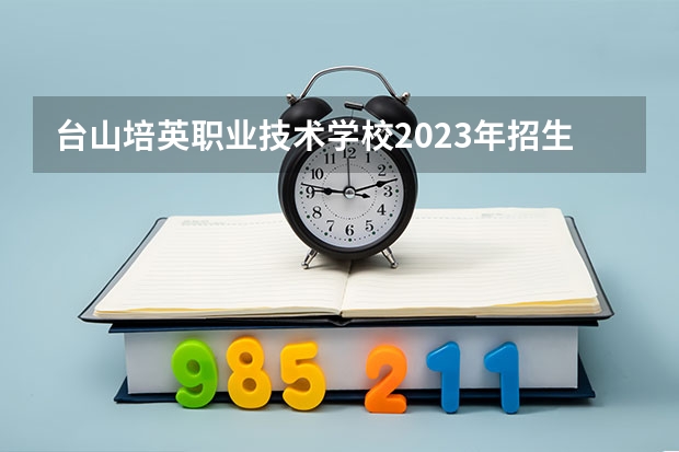 台山培英职业技术学校2023年招生计划