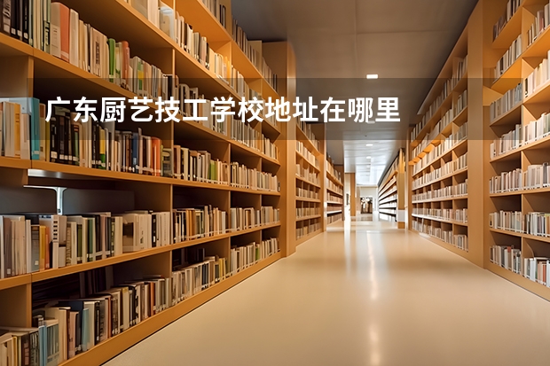 广东厨艺技工学校地址在哪里